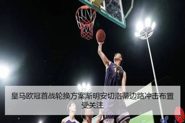 皇马欧冠首战轮换方案渐明安切洛蒂边路冲击布置受关注